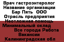 Врач-гастроэнтеролог › Название организации ­ Бар Пять, ООО › Отрасль предприятия ­ Неотложная помощь › Минимальный оклад ­ 150 000 - Все города Работа » Вакансии   . Калининградская обл.,Светловский городской округ 